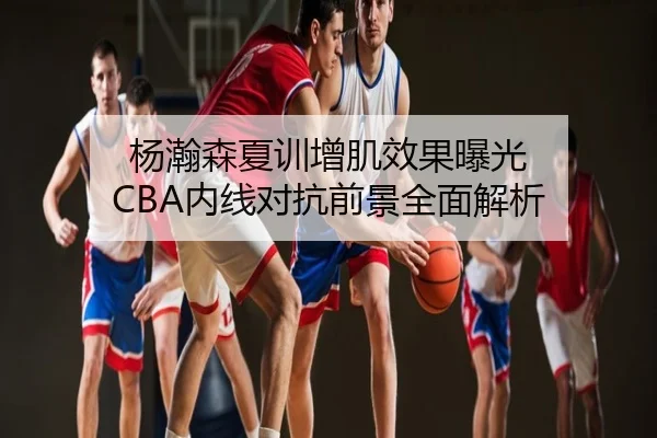 杨瀚森夏训增肌效果曝光 CBA内线对抗前景全面解析