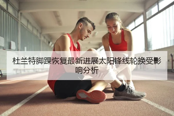 杜兰特脚踝恢复最新进展太阳锋线轮换受影响分析
