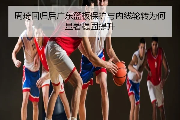 周琦回归后广东篮板保护与内线轮转为何显著稳固提升